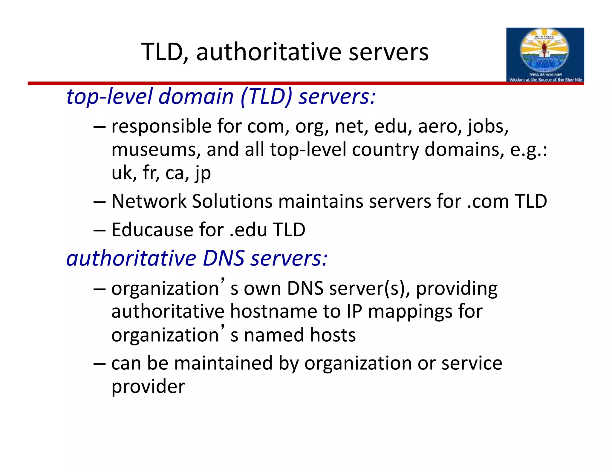 TLD, authoritative servers
top‐level domain (TLD) servers:
– responsible for com, org, net, edu, aero, jobs, 
museums, and all top‐level country domains, e.g.: 
uk, fr, ca, jp
– Network Solutions maintains servers for .com TLD
– Educause for .edu TLD
authoritative DNS servers:
– organization’s own DNS server(s), providing 
authoritative hostname to IP mappings for 
organization’s named hosts 
– can be maintained by organization or service 
provider
 