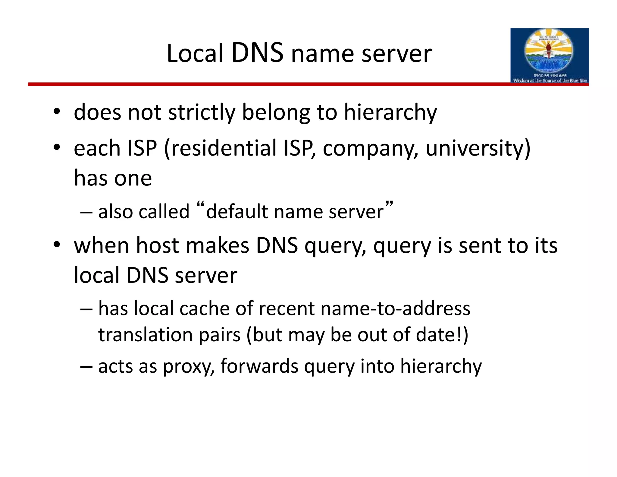 Local DNS name server
• does not strictly belong to hierarchy
• each ISP (residential ISP, company, university) 
has one
– also called “default name server”
• when host makes DNS query, query is sent to its 
local DNS server
– has local cache of recent name‐to‐address 
translation pairs (but may be out of date!)
– acts as proxy, forwards query into hierarchy
 