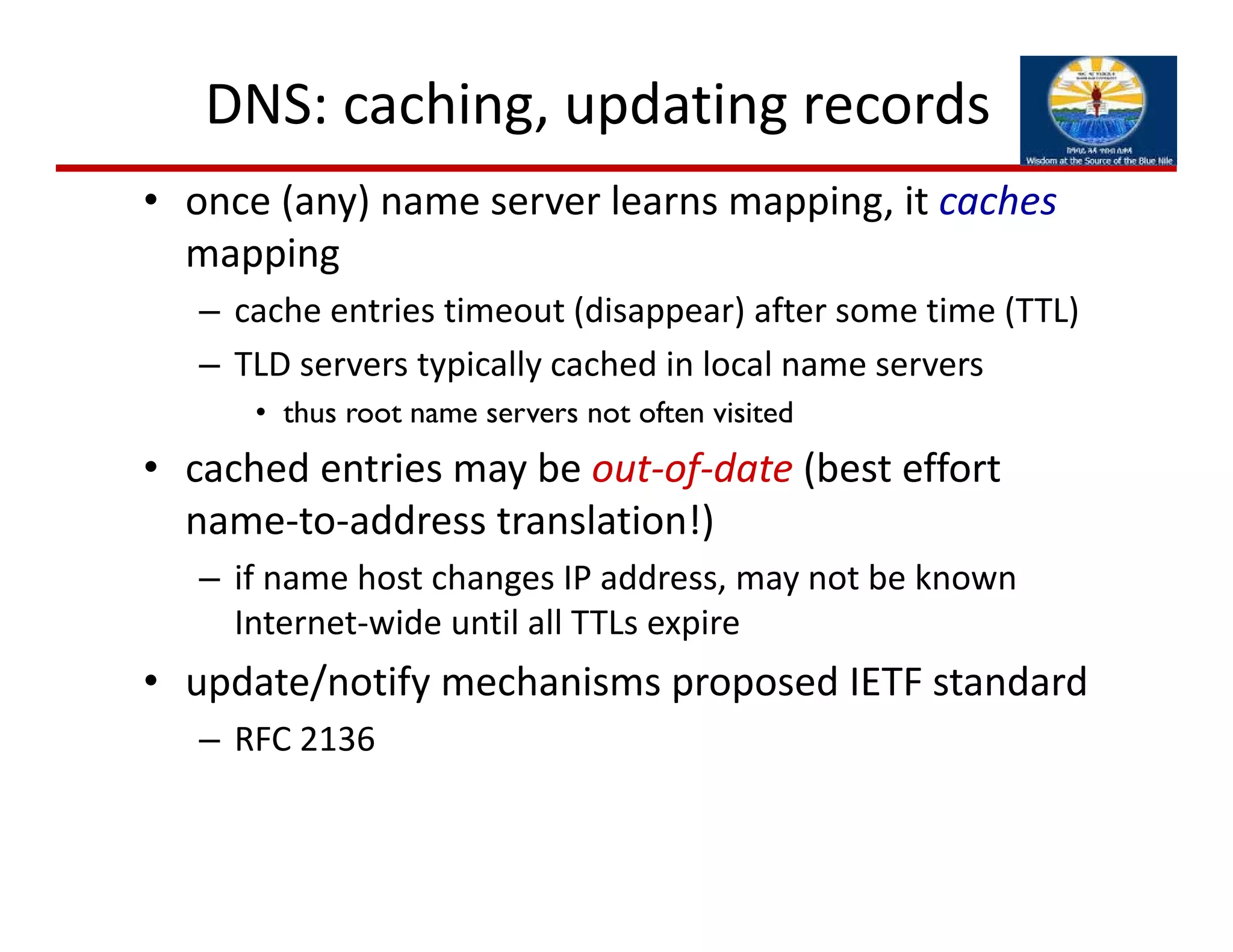 DNS: caching, updating records
• once (any) name server learns mapping, it caches
mapping
– cache entries timeout (disappear) after some time (TTL)
– TLD servers typically cached in local name servers
• thus root name servers not often visited
• cached entries may be out‐of‐date (best effort 
name‐to‐address translation!)
– if name host changes IP address, may not be known 
Internet‐wide until all TTLs expire
• update/notify mechanisms proposed IETF standard
– RFC 2136
 