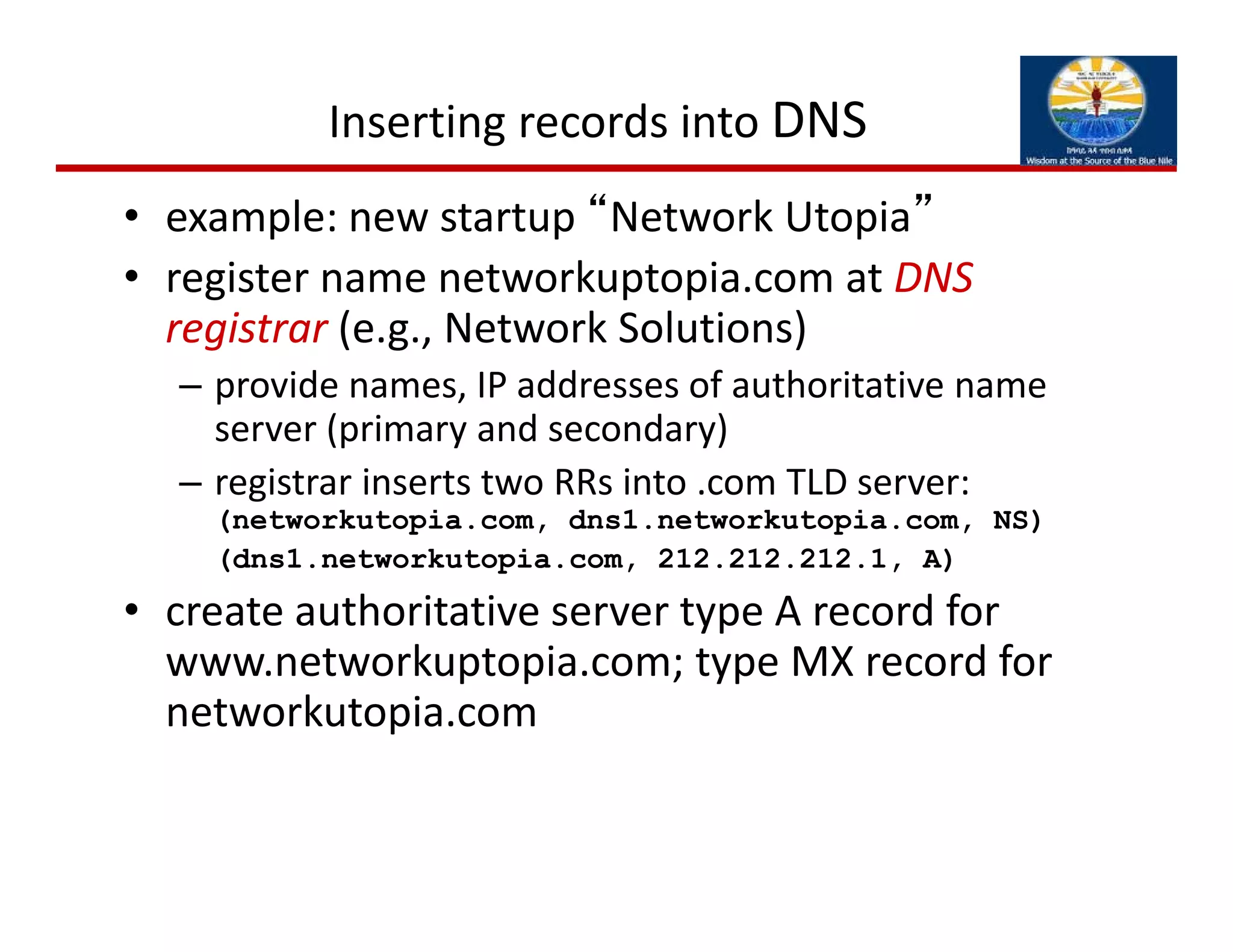 Inserting records into DNS
• example: new startup “Network Utopia”
• register name networkuptopia.com at DNS 
registrar (e.g., Network Solutions)
– provide names, IP addresses of authoritative name 
server (primary and secondary)
– registrar inserts two RRs into .com TLD server:
(networkutopia.com, dns1.networkutopia.com, NS)
(dns1.networkutopia.com, 212.212.212.1, A)
• create authoritative server type A record for 
www.networkuptopia.com; type MX record for 
networkutopia.com
 