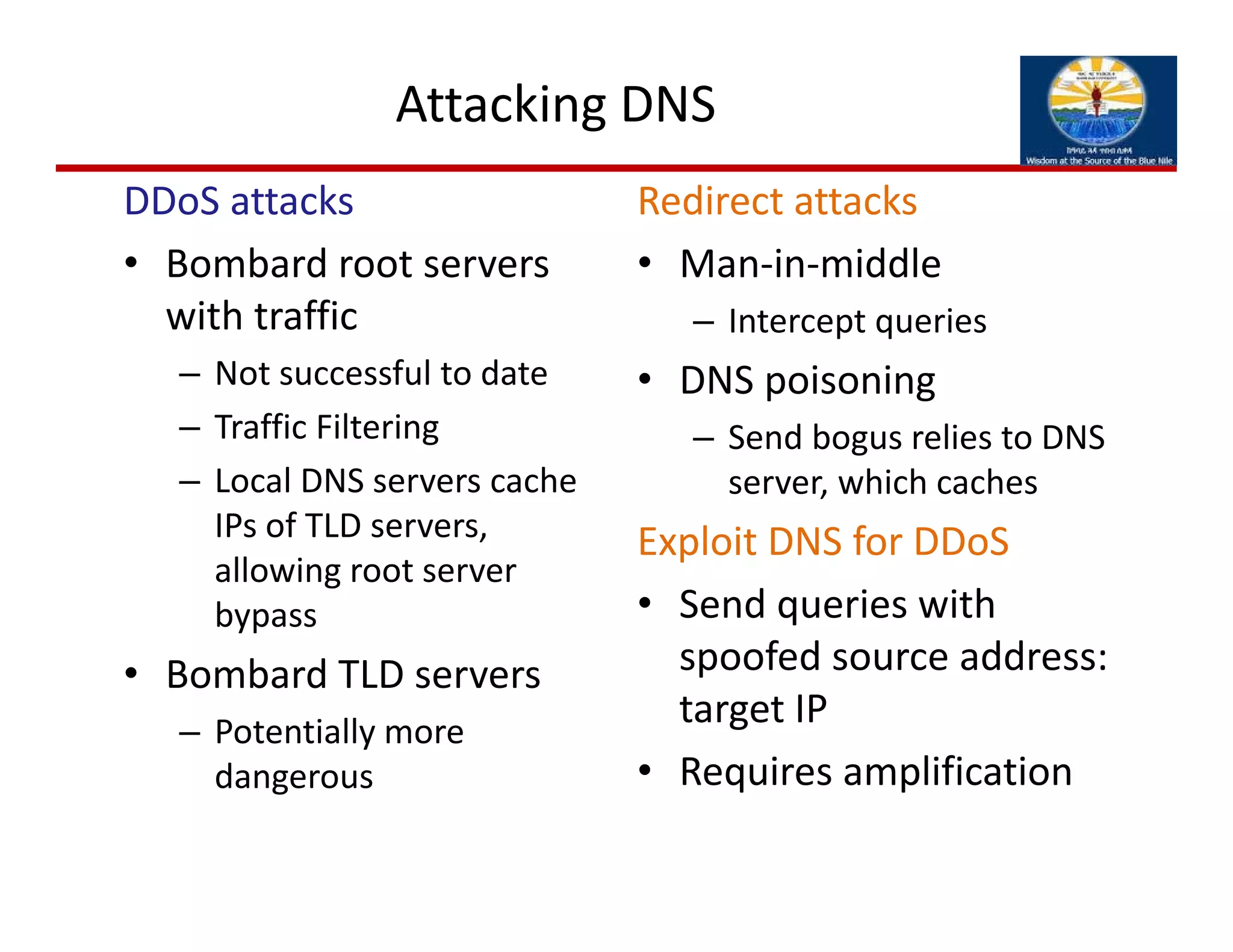 Attacking DNS
DDoS attacks
• Bombard root servers 
with traffic
– Not successful to date
– Traffic Filtering
– Local DNS servers cache 
IPs of TLD servers, 
allowing root server 
bypass
• Bombard TLD servers
– Potentially more 
dangerous
Redirect attacks
• Man‐in‐middle
– Intercept queries
• DNS poisoning
– Send bogus relies to DNS 
server, which caches
Exploit DNS for DDoS
• Send queries with 
spoofed source address: 
target IP
• Requires amplification
 