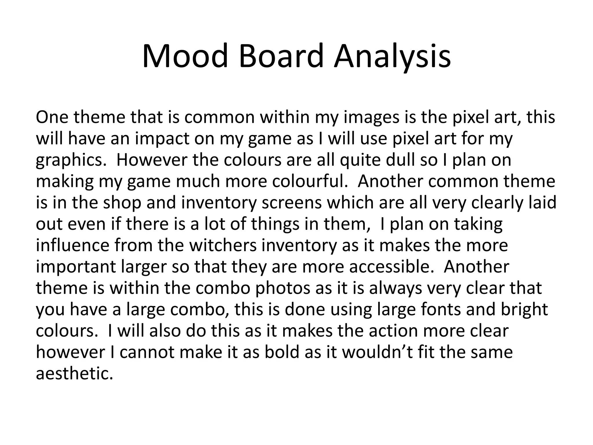 Mood Board Analysis
One theme that is common within my images is the pixel art, this
will have an impact on my game as I will use pixel art for my
graphics. However the colours are all quite dull so I plan on
making my game much more colourful. Another common theme
is in the shop and inventory screens which are all very clearly laid
out even if there is a lot of things in them, I plan on taking
influence from the witchers inventory as it makes the more
important larger so that they are more accessible. Another
theme is within the combo photos as it is always very clear that
you have a large combo, this is done using large fonts and bright
colours. I will also do this as it makes the action more clear
however I cannot make it as bold as it wouldn’t fit the same
aesthetic.
 