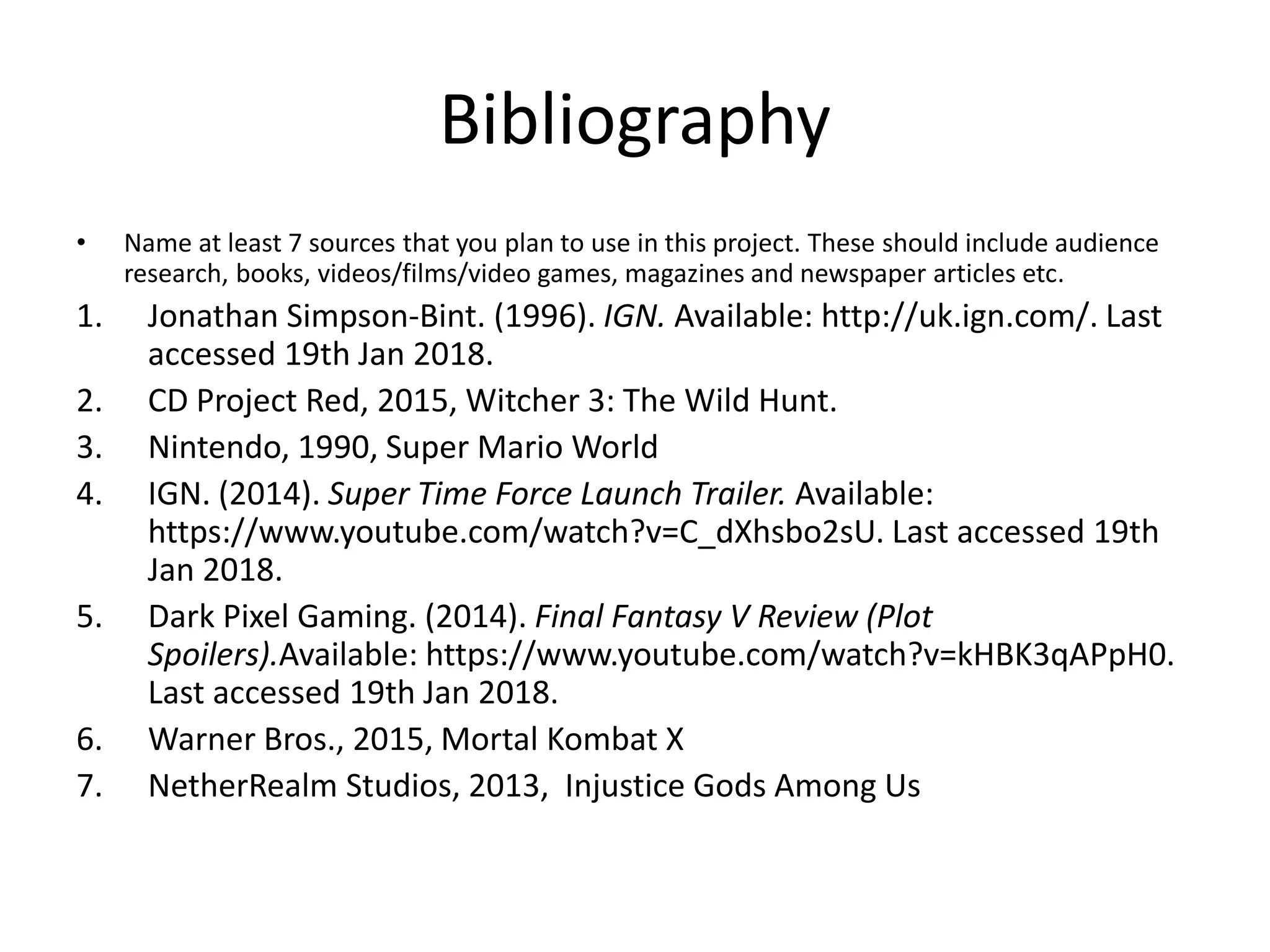 Bibliography
• Name at least 7 sources that you plan to use in this project. These should include audience
research, books, videos/films/video games, magazines and newspaper articles etc.
1. Jonathan Simpson-Bint. (1996). IGN. Available: http://uk.ign.com/. Last
accessed 19th Jan 2018.
2. CD Project Red, 2015, Witcher 3: The Wild Hunt.
3. Nintendo, 1990, Super Mario World
4. IGN. (2014). Super Time Force Launch Trailer. Available:
https://www.youtube.com/watch?v=C_dXhsbo2sU. Last accessed 19th
Jan 2018.
5. Dark Pixel Gaming. (2014). Final Fantasy V Review (Plot
Spoilers).Available: https://www.youtube.com/watch?v=kHBK3qAPpH0.
Last accessed 19th Jan 2018.
6. Warner Bros., 2015, Mortal Kombat X
7. NetherRealm Studios, 2013, Injustice Gods Among Us
 