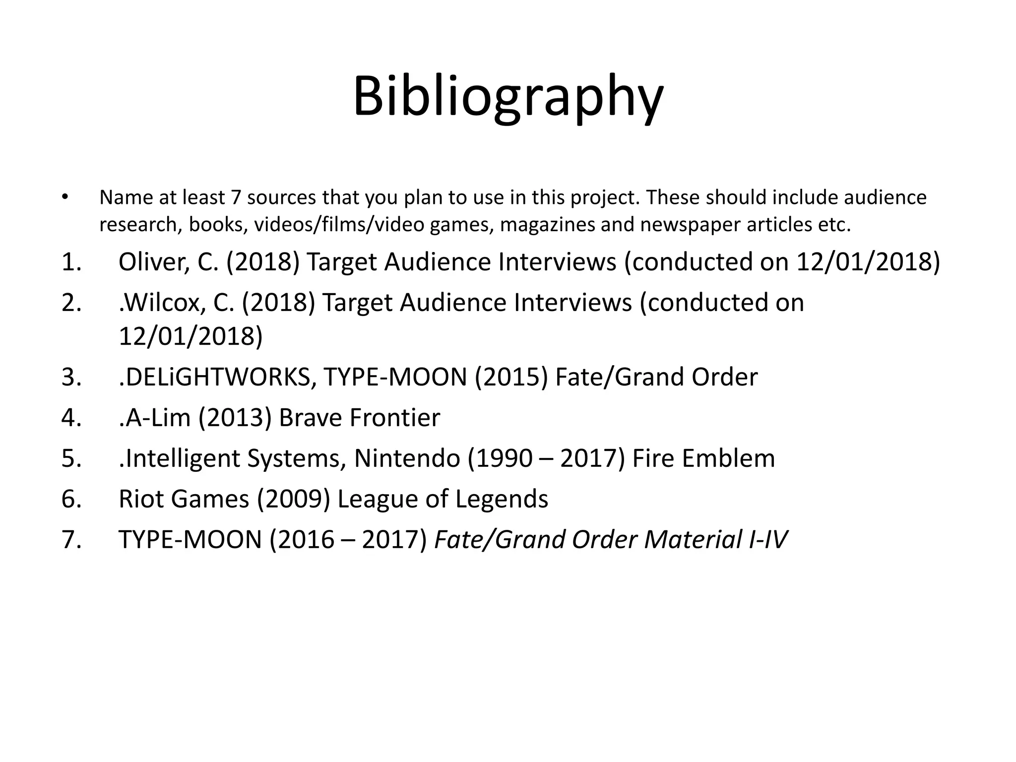 Bibliography
• Name at least 7 sources that you plan to use in this project. These should include audience
research, books, videos/films/video games, magazines and newspaper articles etc.
1. Oliver, C. (2018) Target Audience Interviews (conducted on 12/01/2018)
2. .Wilcox, C. (2018) Target Audience Interviews (conducted on
12/01/2018)
3. .DELiGHTWORKS, TYPE-MOON (2015) Fate/Grand Order
4. .A-Lim (2013) Brave Frontier
5. .Intelligent Systems, Nintendo (1990 – 2017) Fire Emblem
6. Riot Games (2009) League of Legends
7. TYPE-MOON (2016 – 2017) Fate/Grand Order Material I-IV
 