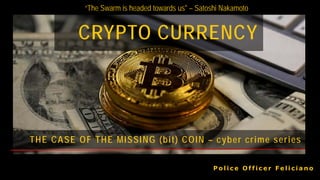CRYPTO CURRENCY
P o l i c e O f f i c e r F e l i c i a n o
THE CASE OF THE MISSING (bit) COIN – cyber crime series
“The Swarm is headed towards us" – Satoshi Nakamoto
 