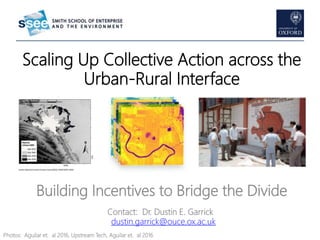 Scaling Up Collective Action across the
Urban-Rural Interface
Building Incentives to Bridge the Divide
Contact: Dr. Dustin E. Garrick
dustin.garrick@ouce.ox.ac.uk
Photos: Aguilar et. al 2016, Upstream Tech, Aguilar et. al 2016
 