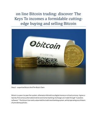on line Bitcoin trading: discover The
Keys To incomes a formidable cutting-
edge buying and selling Bitcoin
Step1 - expertise BitcoinAndThe Block-Chain
Bitcoinisa peer-to-peerfee system, otherwise referredtoasdigital moneyorvirtual currency.Itgivesa
twenty-firstcenturyalternativetobrickandmortar banking.Exchangesare made through"e pockets
software".The bitcoinhasreallysubvertedthe traditional bankingsystem, whilstoperatingoutof doors
of presidencypolicies.
 