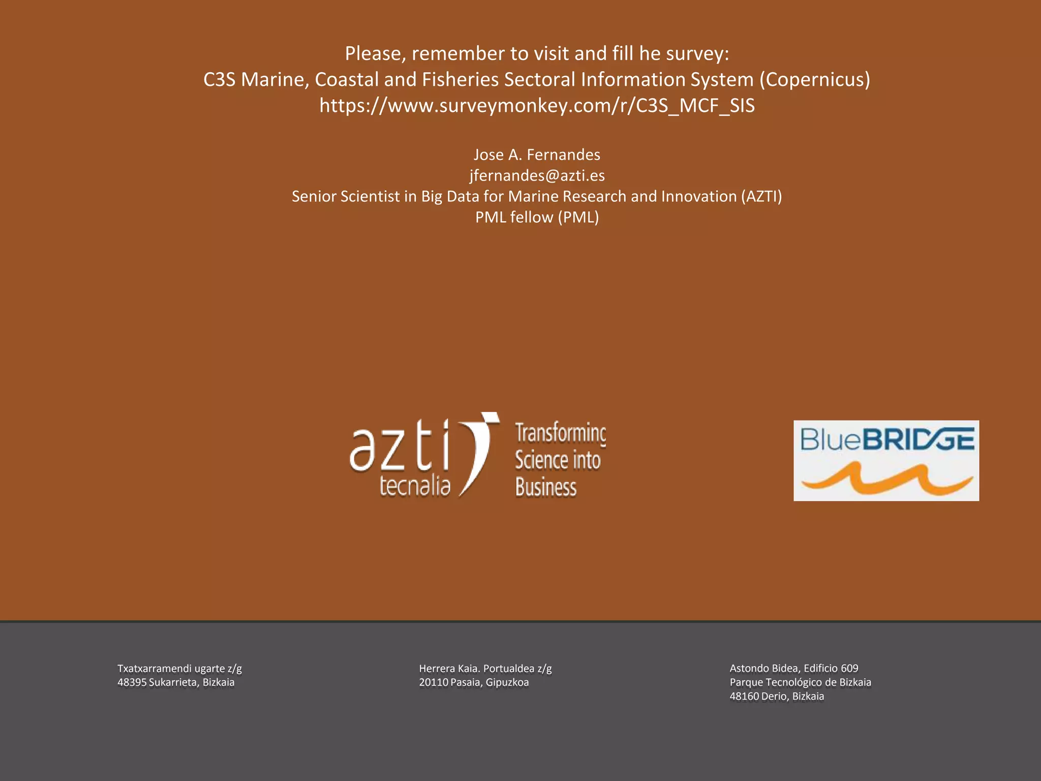 Índice
Txatxarramendi ugarte z/g
48395 Sukarrieta, Bizkaia
Herrera Kaia. Portualdea z/g
20110 Pasaia, Gipuzkoa
Astondo Bidea, Edificio 609
Parque Tecnológico de Bizkaia
48160 Derio, Bizkaia
Please, remember to visit and fill he survey:
C3S Marine, Coastal and Fisheries Sectoral Information System (Copernicus)
https://www.surveymonkey.com/r/C3S_MCF_SIS
Jose A. Fernandes
jfernandes@azti.es
Senior Scientist in Big Data for Marine Research and Innovation (AZTI)
PML fellow (PML)
 