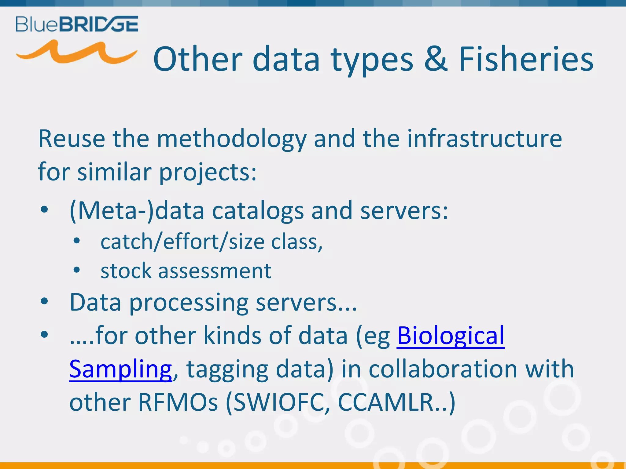 Other data types & Fisheries
Reuse the methodology and the infrastructure
for similar projects:
• (Meta-)data catalogs and servers:
• catch/effort/size class,
• stock assessment
• Data processing servers...
• ….for other kinds of data (eg Biological
Sampling, tagging data) in collaboration with
other RFMOs (SWIOFC, CCAMLR..)
 
