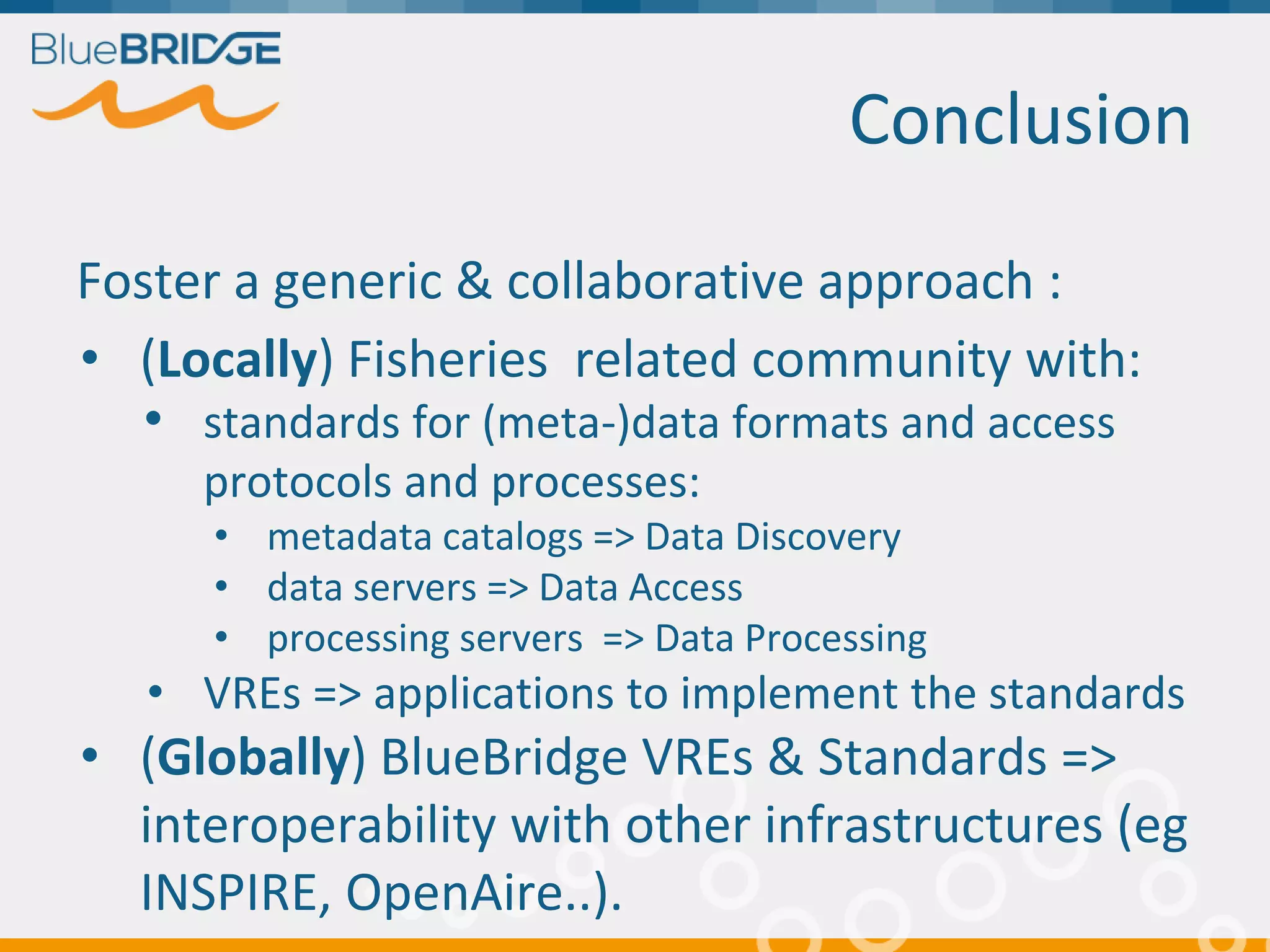 Conclusion
Foster a generic & collaborative approach :
• (Locally) Fisheries related community with:
• standards for (meta-)data formats and access
protocols and processes:
• metadata catalogs => Data Discovery
• data servers => Data Access
• processing servers => Data Processing
• VREs => applications to implement the standards
• (Globally) BlueBridge VREs & Standards =>
interoperability with other infrastructures (eg
INSPIRE, OpenAire..).
 