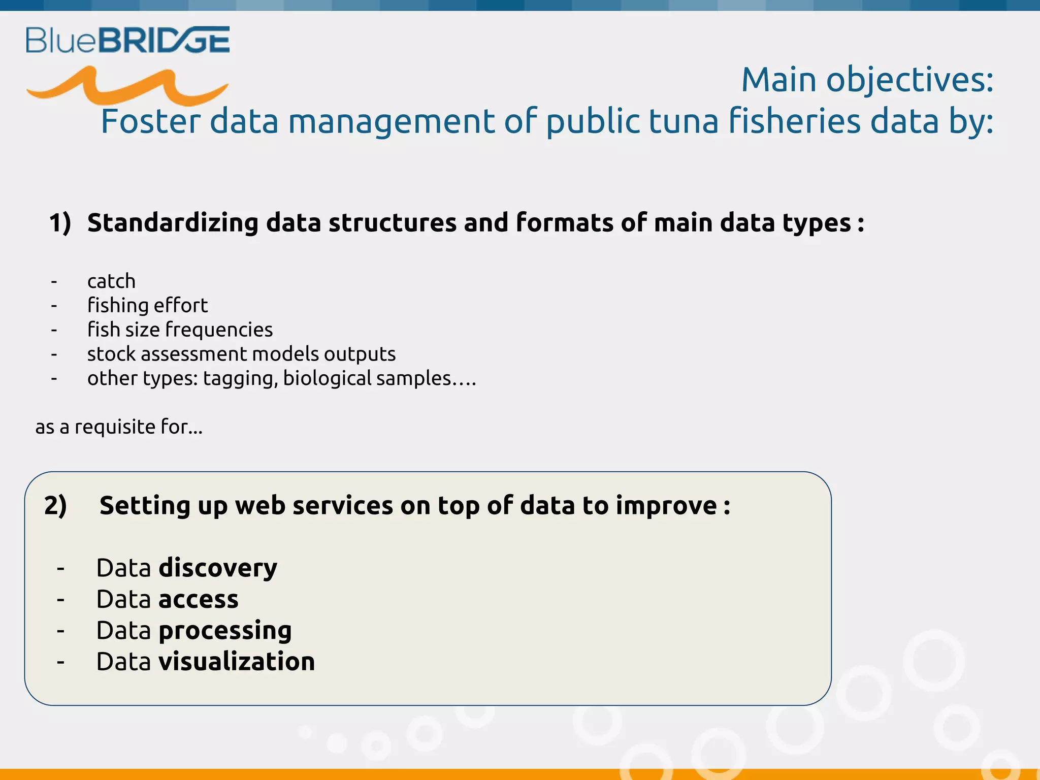 Main objectives:
Foster data management of public tuna fisheries data by:
2) Setting up web services on top of data to improve :
- Data discovery
- Data access
- Data processing
- Data visualization
1) Standardizing data structures and formats of main data types :
- catch
- fishing effort
- fish size frequencies
- stock assessment models outputs
- other types: tagging, biological samples….
as a requisite for...
 