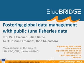 BlueBRIDGE receives funding from the European Union’s Horizon 2020
research and innovation programme under grant agreement No. 675680 www.bluebridge-vres.eu
IRD: Paul Taconet, Julien Barde
AZTI: Josean Fernandes, Ibon Galparsoro
Fostering global data management
with public tuna fisheries data
Main partners of the project:
IRD, FAO, CNR, the tuna RFMOs
 