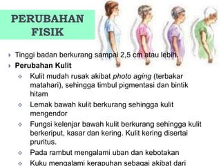 PERUBAHAN
FISIK
 Tinggi badan berkurang sampai 2,5 cm atau lebih.
 Perubahan Kulit
 Kulit mudah rusak akibat photo aging (terbakar
matahari), sehingga timbul pigmentasi dan bintik
hitam
 Lemak bawah kulit berkurang sehingga kulit
mengendor
 Fungsi kelenjar bawah kulit berkurang sehingga kulit
berkeriput, kasar dan kering. Kulit kering disertai
pruritus.
 Pada rambut mengalami uban dan kebotakan
 Kuku mengalami kerapuhan sebagai akibat dari
 