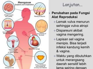 Lanjutan...
 Perubahan pada Fungsi
Alat Reproduksi
 Lemak vulva menurun
sehingga vulva atropi
 Dispareuni akibat
vagina mengering.
 Lapisan sel vagina
menipis. Bisa terjadi
infeksi kandung kemih
& vagina.
 Waktu yang dibutuhkan
untuk merangsang
daerah sensitif lebih
lama seiring dengan
 