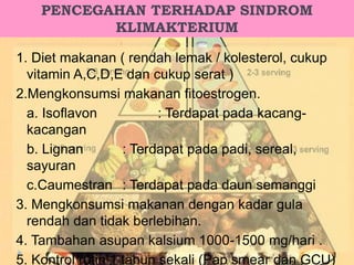 PENCEGAHAN TERHADAP SINDROM
KLIMAKTERIUM
1. Diet makanan ( rendah lemak / kolesterol, cukup
vitamin A,C,D,E dan cukup serat )
2.Mengkonsumsi makanan fitoestrogen.
a. Isoflavon : Terdapat pada kacang-
kacangan
b. Lignan : Terdapat pada padi, sereal,
sayuran
c.Caumestran : Terdapat pada daun semanggi
3. Mengkonsumsi makanan dengan kadar gula
rendah dan tidak berlebihan.
4. Tambahan asupan kalsium 1000-1500 mg/hari .
5. Kontrol rutin 1 tahun sekali (Pap smear dan GCU)
 