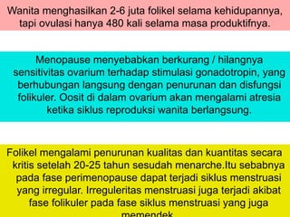 Wanita menghasilkan 2-6 juta folikel selama kehidupannya,
tapi ovulasi hanya 480 kali selama masa produktifnya.
Menopause menyebabkan berkurang / hilangnya
sensitivitas ovarium terhadap stimulasi gonadotropin, yang
berhubungan langsung dengan penurunan dan disfungsi
folikuler. Oosit di dalam ovarium akan mengalami atresia
ketika siklus reproduksi wanita berlangsung.
Folikel mengalami penurunan kualitas dan kuantitas secara
kritis setelah 20-25 tahun sesudah menarche.Itu sebabnya
pada fase perimenopause dapat terjadi siklus menstruasi
yang irregular. Irreguleritas menstruasi juga terjadi akibat
fase folikuler pada fase siklus menstruasi yang juga
 