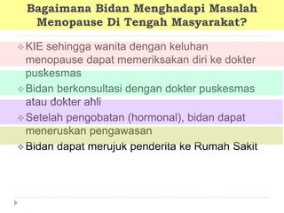 Bagaimana Bidan Menghadapi Masalah
Menopause Di Tengah Masyarakat?
KIE sehingga wanita dengan keluhan
menopause dapat memeriksakan diri ke dokter
puskesmas
Bidan berkonsultasi dengan dokter puskesmas
atau dokter ahli
Setelah pengobatan (hormonal), bidan dapat
meneruskan pengawasan
Bidan dapat merujuk penderita ke Rumah Sakit
 