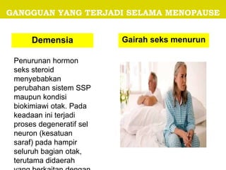 GANGGUAN YANG TERJADI SELAMA MENOPAUSE
Demensia Gairah seks menurun
Penurunan hormon
seks steroid
menyebabkan
perubahan sistem SSP
maupun kondisi
biokimiawi otak. Pada
keadaan ini terjadi
proses degeneratif sel
neuron (kesatuan
saraf) pada hampir
seluruh bagian otak,
terutama didaerah
 