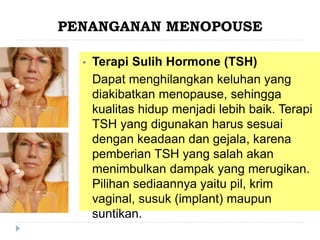 PENANGANAN MENOPOUSE
• Terapi Sulih Hormone (TSH)
Dapat menghilangkan keluhan yang
diakibatkan menopause, sehingga
kualitas hidup menjadi lebih baik. Terapi
TSH yang digunakan harus sesuai
dengan keadaan dan gejala, karena
pemberian TSH yang salah akan
menimbulkan dampak yang merugikan.
Pilihan sediaannya yaitu pil, krim
vaginal, susuk (implant) maupun
suntikan.
 