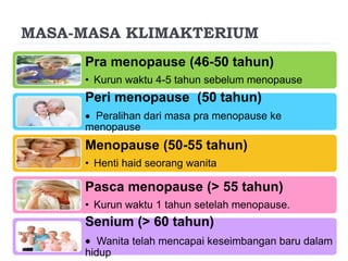 MASA-MASA KLIMAKTERIUM
Pra menopause (46-50 tahun)
• Kurun waktu 4-5 tahun sebelum menopause
Peri menopause (50 tahun)
 Peralihan dari masa pra menopause ke
menopause
Menopause (50-55 tahun)
• Henti haid seorang wanita
Pasca menopause (> 55 tahun)
• Kurun waktu 1 tahun setelah menopause.
Senium (> 60 tahun)
 Wanita telah mencapai keseimbangan baru dalam
hidup
 