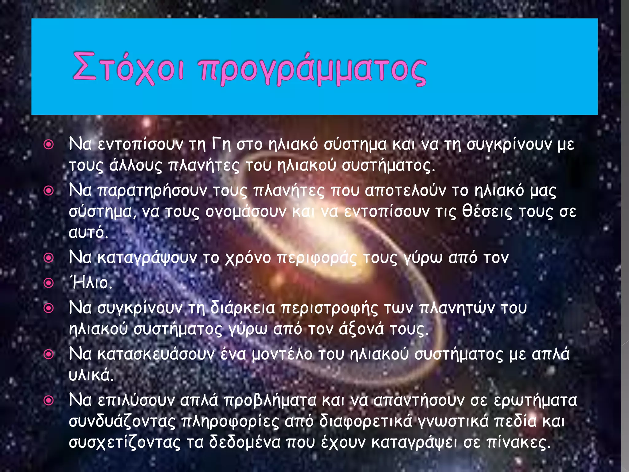  Να εντοπίσουν τη Γη στο ηλιακό σύστημα και να τη συγκρίνουν με
τους άλλους πλανήτες του ηλιακού συστήματος.
 Να παρατηρήσουν τους πλανήτες που αποτελούν το ηλιακό μας
σύστημα, να τους ονομάσουν και να εντοπίσουν τις θέσεις τους σε
αυτό.
 Να καταγράψουν το χρόνο περιφοράς τους γύρω από τον
 Ήλιο.
 Να συγκρίνουν τη διάρκεια περιστροφής των πλανητών του
ηλιακού συστήματος γύρω από τον άξονά τους.
 Να κατασκευάσουν ένα μοντέλο του ηλιακού συστήματος με απλά
υλικά.
 Να επιλύσουν απλά προβλήματα και να απαντήσουν σε ερωτήματα
συνδυάζοντας πληροφορίες από διαφορετικά γνωστικά πεδία και
συσχετίζοντας τα δεδομένα που έχουν καταγράψει σε πίνακες.
 