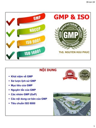 18-Jan-18
1
GMP & ISO
ThS. NGUYEN HUU PHUC
NỘI DUNG
 Khái niệm về GMP
 Sơ lược lịch sử GMP
 Mục tiêu của GMP
 Nguyên tắc của GMP
 Các nhóm GMP (GxP)
 Các nội dung cơ bản của GMP
 Tiêu chuẩn ISO 9000
 