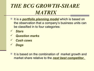 THE BCG GROWTH-SHARE
MATRIX
 It is a portfolio planning model which is based on
the observation that a company’s business units can
be classified in to four categories:
 Stars
 Question marks
 Cash cows
 Dogs
 It is based on the combination of market growth and
market share relative to the next best competitor.
 