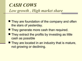 CASH COWS
Low growth , High market share
 They are foundation of the company and often
the stars of yesterday.
 They generate more cash than required.
 They extract the profits by investing as little
cash as possible
 They are located in an industry that is mature,
not growing or declining.
 