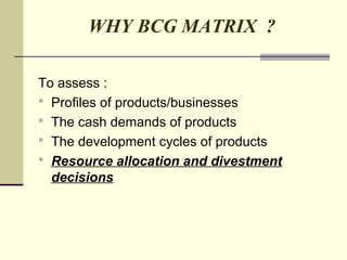 WHY BCG MATRIX ?
To assess :
 Profiles of products/businesses
 The cash demands of products
 The development cycles of products
 Resource allocation and divestment
decisions
 