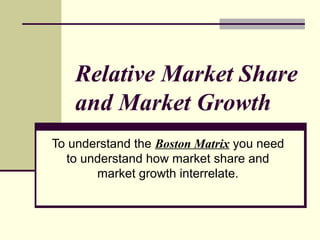 Relative Market Share
and Market Growth
To understand the Boston Matrix you need
to understand how market share and
market growth interrelate.
 