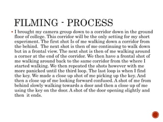  I brought my camera group down to a corridor down in the ground
floor of college. This corridor will be the only setting for my short
experiment. The first shot Is of me walking down a corridor from
the behind. The next shot is then of me continuing to walk down
but in a frontal view. The next shot is then of me walking around
a corner at the end of the corridor. We then have a frontal shot of
me walking around back to the same corridor from the where I
started walking. We then repeated the shots however with me
more panicked until the third loop. The last loop is when I find
the key. We made a close up shot of me picking up the key. And
then a close up of me looking forward confused. A shot of me from
behind slowly walking towards a door and then a close up of me
using the key on the door. A shot of the door opening slightly and
then it ends.
 