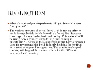  What elements of your experiments will you include in your
final product?
 The various amounts of shots I have used in my experiment
made it very flexible which I should do for my final however
those type of shots can be basic and boring. This means I will
be using more advanced shots for my final to keep it
entertaining. The use of facial expressions and body language I
used for my protagonist I will defiantly be doing for my final
with more energy and exaggeration. The camera trickery of
the loop will be good for the transitions for the different
locations I will be using.
 