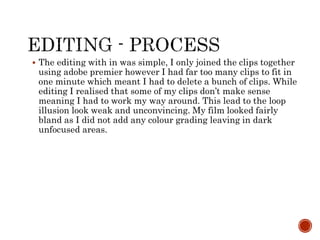  The editing with in was simple, I only joined the clips together
using adobe premier however I had far too many clips to fit in
one minute which meant I had to delete a bunch of clips. While
editing I realised that some of my clips don’t make sense
meaning I had to work my way around. This lead to the loop
illusion look weak and unconvincing. My film looked fairly
bland as I did not add any colour grading leaving in dark
unfocused areas.
 