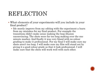 What elements of your experiments will you include in your
final product?
 Ide mostly improve from my editing with the experiment a learn
from my mistakes for my final product. For example the
transitions didn’t make sense making the loop illusion
unconvincing. The shots were far too long making over the one
minute marker. And finally it was very bland with no colour
grading to make it professional. For my final I will make sure my
shots aren't too long. I will make sure my film will stand out by
giving it a good colour grade so that it look professional. I will
make sure that the shots will work well with each other.
 