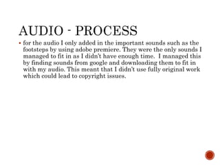  for the audio I only added in the important sounds such as the
footsteps by using adobe premiere. They were the only sounds I
managed to fit in as I didn’t have enough time. I managed this
by finding sounds from google and downloading them to fit in
with my audio. This meant that I didn’t use fully original work
which could lead to copyright issues.
 
