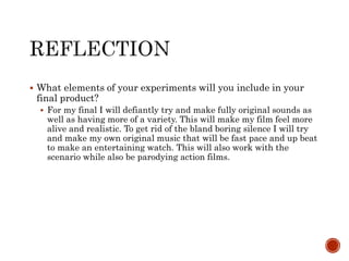  What elements of your experiments will you include in your
final product?
 For my final I will defiantly try and make fully original sounds as
well as having more of a variety. This will make my film feel more
alive and realistic. To get rid of the bland boring silence I will try
and make my own original music that will be fast pace and up beat
to make an entertaining watch. This will also work with the
scenario while also be parodying action films.
 