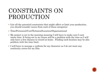  List all the potential constraints that might affect or limit your production,
you should consider issues from each of these categories:
 Time/Personnel/Cost/Technical/Location/Organisational
 My project is set in the morning meaning I will have to make sure I cant
waste time. It being set in my house will be a problem with the time as I will
only have a few chances to record at home . Finding each location may be also
problem with the time limit.
 I will have to manage a uniform for my character as I do not want any
continuity errors for my film.
 