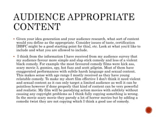  Given your idea generation and your audience research, what sort of content
would you define as the appropriate. Consider issues of taste, certification
[BBFC might be a good starting point for this], etc. Look at what you’d like to
include and what you are allowed to include.
 I think from the information I have received from my audience survey that
my audience favour more simple and slap stick comedy and less of a violent
black comedy. For example the most favoured comedy films were kick ass,
scary movie 3, goonies, spy, hot fuzz and scott pilgrim. Most of them have
exaggerated performances with subtle harsh language and sexual content.
This makes sense with age range I mostly received as they have young
relatable comedy. To make my short film effective I don’t think it need violent
and sexual content as it can only target a limited audience as well it can be
pointless however if done properly that kind of content can be very powerful
and realistic. My film will be parodying action movies with subtlety without
causing any copyright problems as I think fully copying something is wrong.
In the movie scary movie they parody a lot of horror movies but by adding a
comedic twist they are not copying which I think a good use of comedy.
 