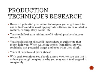  Research potential production techniques you might want to
use or feel would be most appropriate – these can be related to
camera, editing, story, sound, etc
 You should look at a minimum of 3 related products in your
research.
 You should collect clips/still images/how to guides/etc that
might help you. When watching scenes from films, etc you
could also ask potential target audience what they think.
 You will need to add extra slides!
 With each technique you should assess whether you can use it
or how you might employ or why you may want to disregard it
completely
 