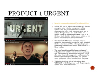  https://www.youtube.com/watch?v=mEog9niV24w
 I chose this film as research as it has a very similar
concept to mine with the protagonist rushing
against time. The only difference is that he's
rushing to the toilet while my character is late to
college. This product is also made within one
minute giving me information of what I can fit in
the time limit. Another similar aspect is that no one
speaks with only sound giving the context
 This film “URGENT” uses editing in order to
parodying action movies such as the black bars and
the low saturation and blue colour grading. I can
use this for comedic effect adding more content to a
bland surface.
 The use of sound in this film has a good way of
telling the story with the watery sounds signifying
that the protagonist is urgent for the toilet. This is
also going along side exaggerated performances by
the actor adding humour. I will try and sample
many good sound effects in order to tell the story.
 They also reveal the title by editing the word
“URGENT” in the background while the protagonist
runs in front in the foreground.
 