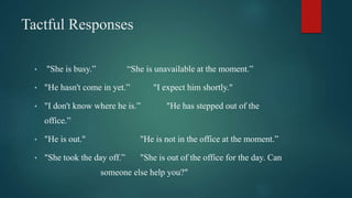 Tactful Responses
• "She is busy.” “She is unavailable at the moment.”
• "He hasn't come in yet.” "I expect him shortly."
• "I don't know where he is.” "He has stepped out of the
office.”
• "He is out." "He is not in the office at the moment.”
• "She took the day off.” "She is out of the office for the day. Can
someone else help you?"
 