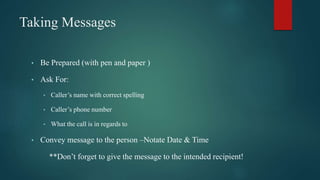 Taking Messages
• Be Prepared (with pen and paper )
• Ask For:
• Caller’s name with correct spelling
• Caller’s phone number
• What the call is in regards to
• Convey message to the person –Notate Date & Time
**Don’t forget to give the message to the intended recipient!
 