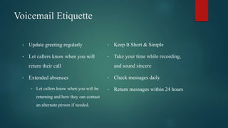 Voicemail Etiquette
• Update greeting regularly
• Let callers know when you will
return their call
• Extended absences
• Let callers know when you will be
returning and how they can contact
an alternate person if needed.
• Keep It Short & Simple
• Take your time while recording,
and sound sincere
• Check messages daily
• Return messages within 24 hours
 