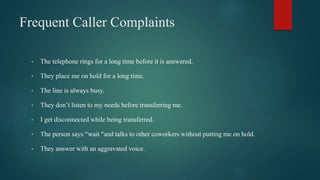Frequent Caller Complaints
• The telephone rings for a long time before it is answered.
• They place me on hold for a long time.
• The line is always busy.
• They don’t listen to my needs before transferring me.
• I get disconnected while being transferred.
• The person says “wait "and talks to other coworkers without putting me on hold.
• They answer with an aggravated voice.
 