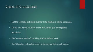 General Guidelines
• Get the best time and phone number to be reached if taking a message.
• Do not call before 8 a.m. or after 9 p.m. unless you have specific
permission.
• Don’t make a habit of receiving personal calls at work.
• Don’t handle a rude caller openly at the service desk or call center.
 