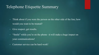 Telephone Etiquette Summary
• Think about if you were the person on the other side of the line; how
would you want to be treated?
• Give respect, get results.
• “Smile” while you’re on the phone –it will make a huge impact on
your communications!
• Customer service can be hard work!
 
