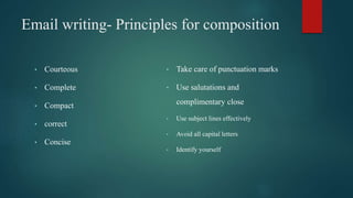 Email writing- Principles for composition
• Courteous
• Complete
• Compact
• correct
• Concise
• Take care of punctuation marks
• Use salutations and
complimentary close
• Use subject lines effectively
• Avoid all capital letters
• Identify yourself
 