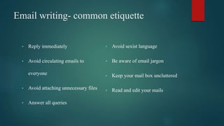 Email writing- common etiquette
• Reply immediately
• Avoid circulating emails to
everyone
• Avoid attaching unnecessary files
• Answer all queries
• Avoid sexist language
• Be aware of email jargon
• Keep your mail box uncluttered
• Read and edit your mails
 