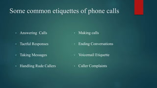 Some common etiquettes of phone calls
• Answering Calls
• Tactful Responses
• Taking Messages
• Handling Rude Callers
• Making calls
• Ending Conversations
• Voicemail Etiquette
• Caller Complaints
 