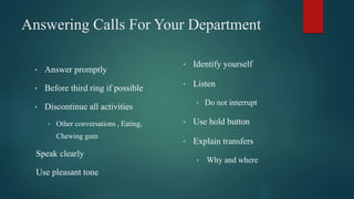 Answering Calls For Your Department
• Answer promptly
• Before third ring if possible
• Discontinue all activities
• Other conversations , Eating,
Chewing gum
Speak clearly
Use pleasant tone
• Identify yourself
• Listen
• Do not interrupt
• Use hold button
• Explain transfers
• Why and where
 